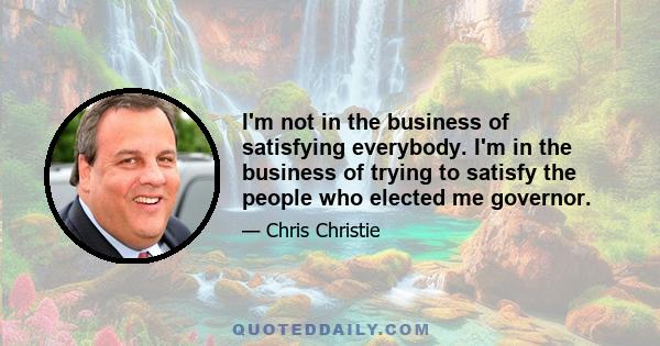 I'm not in the business of satisfying everybody. I'm in the business of trying to satisfy the people who elected me governor.