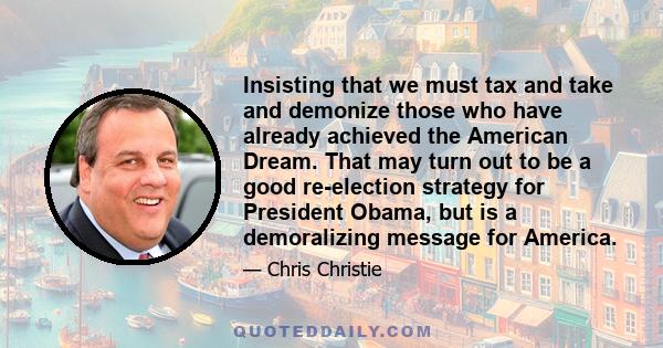 Insisting that we must tax and take and demonize those who have already achieved the American Dream. That may turn out to be a good re-election strategy for President Obama, but is a demoralizing message for America.