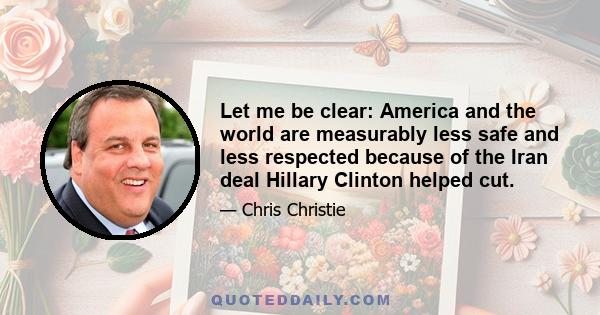 Let me be clear: America and the world are measurably less safe and less respected because of the Iran deal Hillary Clinton helped cut.