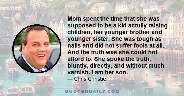 Mom spent the time that she was supposed to be a kid actully raising children, her younger brother and younger sister. She was tough as nails and did not suffer fools at all. And the truth was she could not afford to.