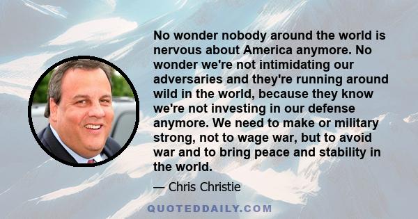 No wonder nobody around the world is nervous about America anymore. No wonder we're not intimidating our adversaries and they're running around wild in the world, because they know we're not investing in our defense