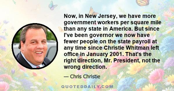 Now, in New Jersey, we have more government workers per square mile than any state in America. But since I've been governor we now have fewer people on the state payroll at any time since Christie Whitman left office in 