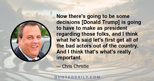 Now there's going to be some decisions [Donald Trump] is going to have to make as president regarding those folks, and I think what he's said let's first get all of the bad actors out of the country. And I think that's