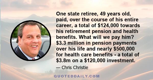 One state retiree, 49 years old, paid, over the course of his entire career, a total of $124,000 towards his retirement pension and health benefits. What will we pay him? $3.3 million in pension payments over his life