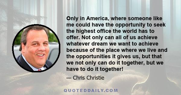 Only in America, where someone like me could have the opportunity to seek the highest office the world has to offer. Not only can all of us achieve whatever dream we want to achieve because of the place where we live