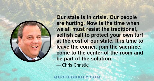 Our state is in crisis. Our people are hurting. Now is the time when we all must resist the traditional, selfish call to protect your own turf at the cost of our state. It is time to leave the corner, join the