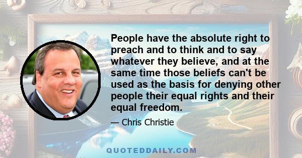 People have the absolute right to preach and to think and to say whatever they believe, and at the same time those beliefs can't be used as the basis for denying other people their equal rights and their equal freedom.