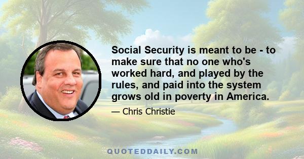 Social Security is meant to be - to make sure that no one who's worked hard, and played by the rules, and paid into the system grows old in poverty in America.