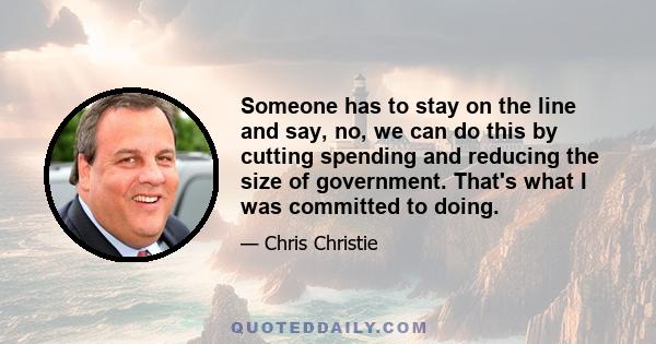 Someone has to stay on the line and say, no, we can do this by cutting spending and reducing the size of government. That's what I was committed to doing.