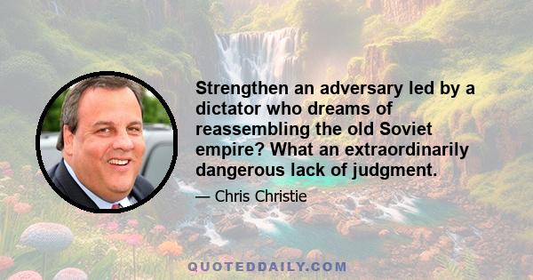 Strengthen an adversary led by a dictator who dreams of reassembling the old Soviet empire? What an extraordinarily dangerous lack of judgment.