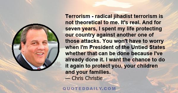 Terrorism - radical jihadist terrorism is not theoretical to me. It's real. And for seven years, I spent my life protecting our country against another one of those attacks. You won't have to worry when I'm President of 