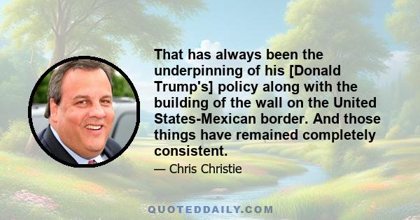 That has always been the underpinning of his [Donald Trump's] policy along with the building of the wall on the United States-Mexican border. And those things have remained completely consistent.