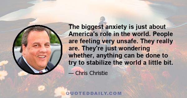 The biggest anxiety is just about America's role in the world. People are feeling very unsafe. They really are. They're just wondering whether, anything can be done to try to stabilize the world a little bit.