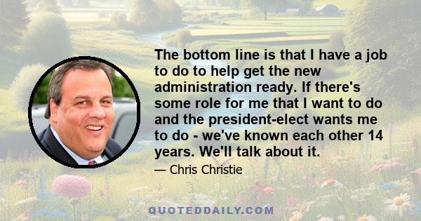 The bottom line is that I have a job to do to help get the new administration ready. If there's some role for me that I want to do and the president-elect wants me to do - we've known each other 14 years. We'll talk