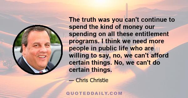 The truth was you can't continue to spend the kind of money our spending on all these entitlement programs. I think we need more people in public life who are willing to say, no, we can't afford certain things. No, we