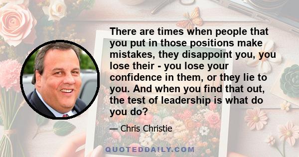 There are times when people that you put in those positions make mistakes, they disappoint you, you lose their - you lose your confidence in them, or they lie to you. And when you find that out, the test of leadership