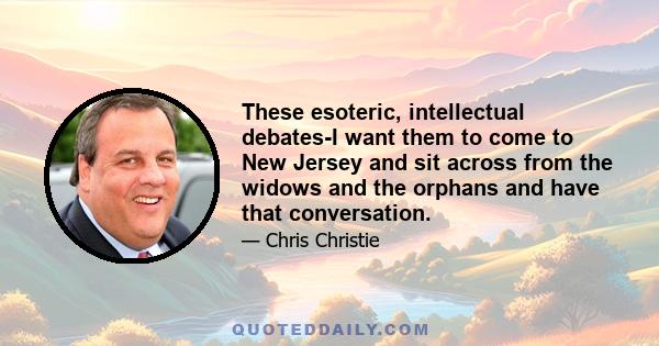 These esoteric, intellectual debates-I want them to come to New Jersey and sit across from the widows and the orphans and have that conversation.