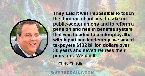 They said it was impossible to touch the third rail of politics, to take on public-sector unions and to reform a pension and health benefits system that was headed to bankruptcy. But with bipartisan leadership, we saved 