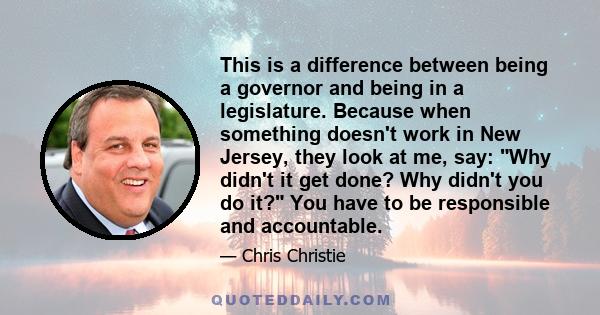 This is a difference between being a governor and being in a legislature. Because when something doesn't work in New Jersey, they look at me, say: Why didn't it get done? Why didn't you do it? You have to be responsible 