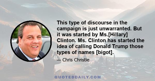 This type of discourse in the campaign is just unwarranted. But it was started by Ms.[Hillary] Clinton. Ms. Clinton has started the idea of calling Donald Trump those types of names [bigot].