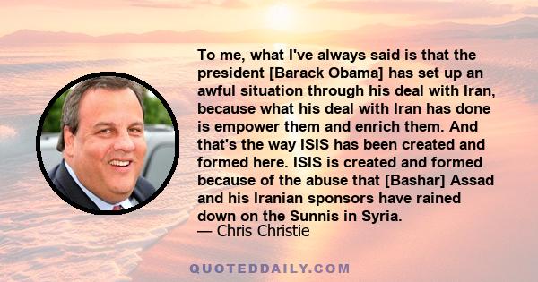 To me, what I've always said is that the president [Barack Obama] has set up an awful situation through his deal with Iran, because what his deal with Iran has done is empower them and enrich them. And that's the way