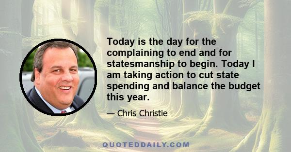 Today is the day for the complaining to end and for statesmanship to begin. Today I am taking action to cut state spending and balance the budget this year.