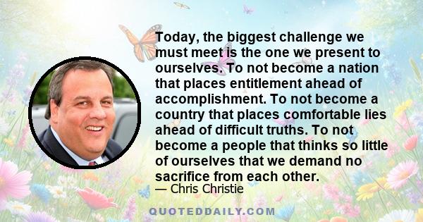 Today, the biggest challenge we must meet is the one we present to ourselves. To not become a nation that places entitlement ahead of accomplishment. To not become a country that places comfortable lies ahead of