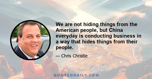 We are not hiding things from the American people, but China everyday is conducting business in a way that hides things from their people.