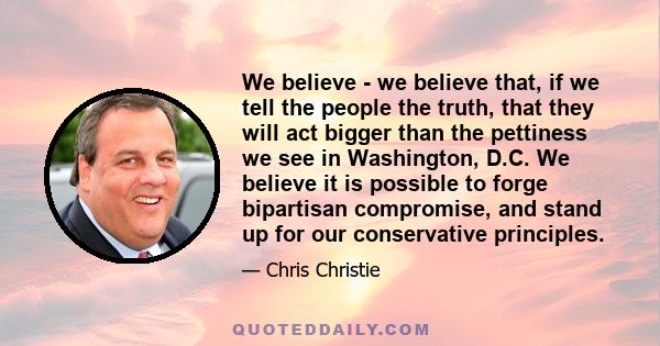 We believe - we believe that, if we tell the people the truth, that they will act bigger than the pettiness we see in Washington, D.C. We believe it is possible to forge bipartisan compromise, and stand up for our