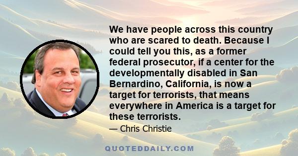 We have people across this country who are scared to death. Because I could tell you this, as a former federal prosecutor, if a center for the developmentally disabled in San Bernardino, California, is now a target for