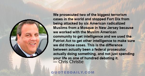 We prosecuted two of the biggest terrorism cases in the world and stopped Fort Dix from being attacked by six American radicalized Muslims from a Mosque in New Jersey because we worked with the Muslim American community 