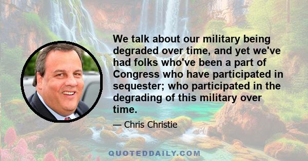 We talk about our military being degraded over time, and yet we've had folks who've been a part of Congress who have participated in sequester; who participated in the degrading of this military over time.