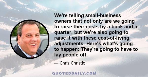 We're telling small-business owners that not only are we going to raise their costs by a buck and a quarter, but we're also going to raise it with these cost-of-living adjustments. Here's what's going to happen: They're 