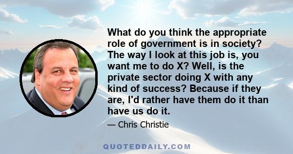 What do you think the appropriate role of government is in society? The way I look at this job is, you want me to do X? Well, is the private sector doing X with any kind of success? Because if they are, I'd rather have