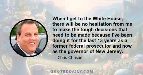 When I get to the White House, there will be no hesitation from me to make the tough decisions that need to be made because I've been doing it for the last 13 years as a former federal prosecutor and now as the governor 