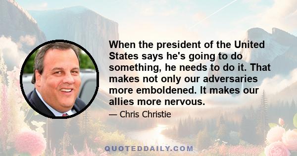 When the president of the United States says he's going to do something, he needs to do it. That makes not only our adversaries more emboldened. It makes our allies more nervous.