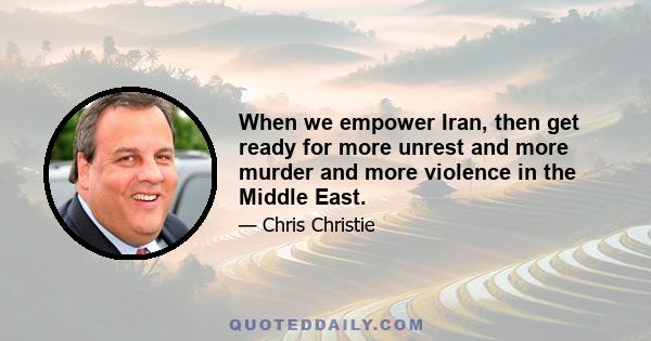 When we empower Iran, then get ready for more unrest and more murder and more violence in the Middle East.