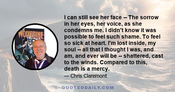 I can still see her face -- The sorrow in her eyes, her voice, as she condemns me. I didn't know it was possible to feel such shame. To feel so sick at heart. I'm lost inside, my soul -- all that I thought I was, and