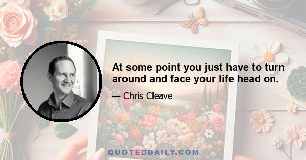 At some point you just have to turn around and face your life head on.