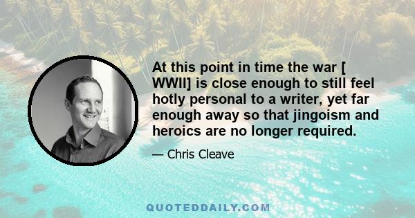 At this point in time the war [ WWII] is close enough to still feel hotly personal to a writer, yet far enough away so that jingoism and heroics are no longer required.