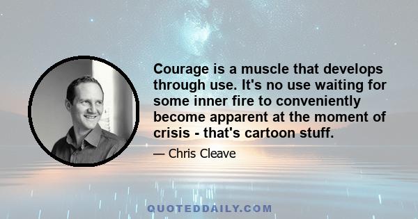 Courage is a muscle that develops through use. It's no use waiting for some inner fire to conveniently become apparent at the moment of crisis - that's cartoon stuff.