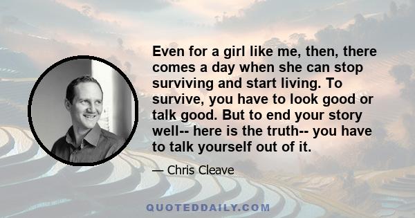 Even for a girl like me, then, there comes a day when she can stop surviving and start living. To survive, you have to look good or talk good. But to end your story well-- here is the truth-- you have to talk yourself