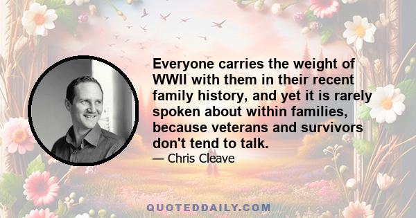 Everyone carries the weight of WWII with them in their recent family history, and yet it is rarely spoken about within families, because veterans and survivors don't tend to talk.