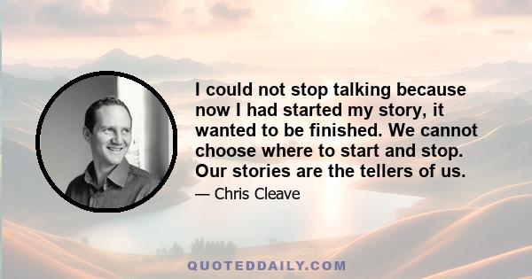 I could not stop talking because now I had started my story, it wanted to be finished. We cannot choose where to start and stop. Our stories are the tellers of us.