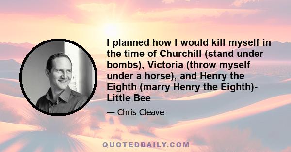 I planned how I would kill myself in the time of Churchill (stand under bombs), Victoria (throw myself under a horse), and Henry the Eighth (marry Henry the Eighth)- Little Bee