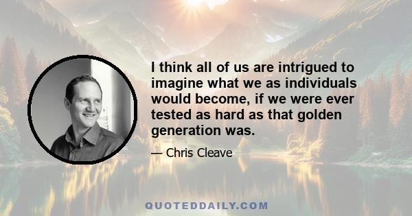 I think all of us are intrigued to imagine what we as individuals would become, if we were ever tested as hard as that golden generation was.