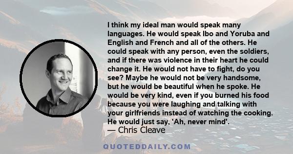 I think my ideal man would speak many languages. He would speak Ibo and Yoruba and English and French and all of the others. He could speak with any person, even the soldiers, and if there was violence in their heart he 