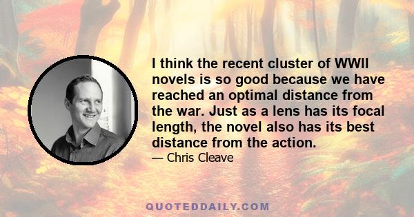 I think the recent cluster of WWII novels is so good because we have reached an optimal distance from the war. Just as a lens has its focal length, the novel also has its best distance from the action.