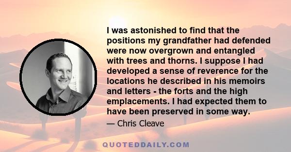 I was astonished to find that the positions my grandfather had defended were now overgrown and entangled with trees and thorns. I suppose I had developed a sense of reverence for the locations he described in his