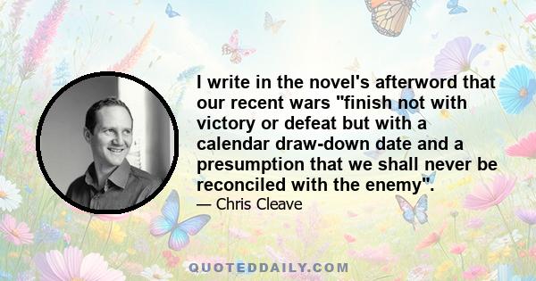 I write in the novel's afterword that our recent wars finish not with victory or defeat but with a calendar draw-down date and a presumption that we shall never be reconciled with the enemy.